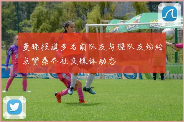 曼晚报道多名前队友与现队友纷纷点赞桑乔社交媒体动态
