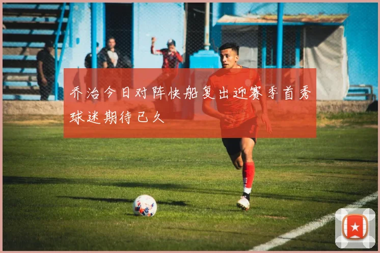 乔治今日对阵快船复出迎赛季首秀球迷期待已久