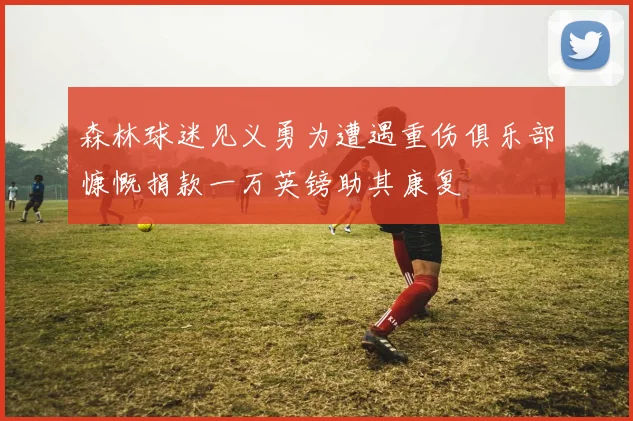 森林球迷见义勇为遭遇重伤俱乐部慷慨捐款一万英镑助其康复