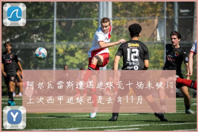 阿尔瓦雷斯遭遇进球荒十场未破门上次西甲进球已是去年11月