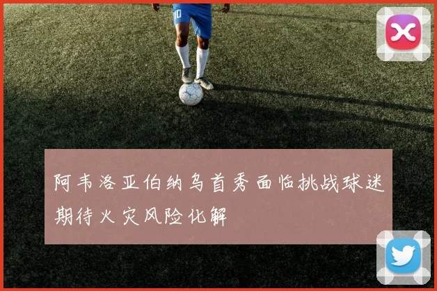 阿韦洛亚伯纳乌首秀面临挑战球迷期待火灾风险化解