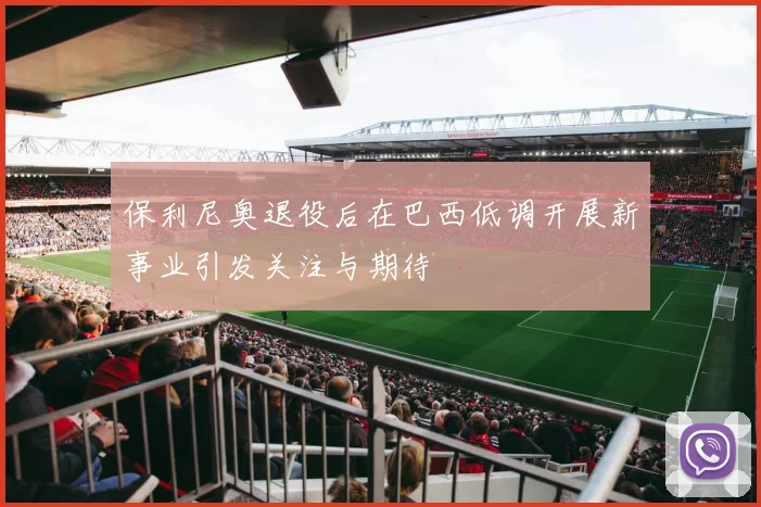 保利尼奥退役后在巴西低调开展新事业引发关注与期待