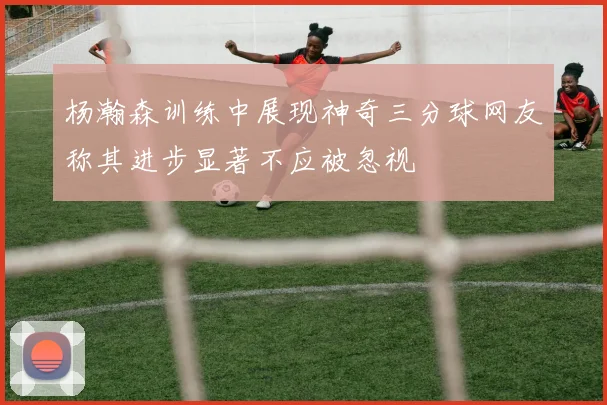 杨瀚森训练中展现神奇三分球网友称其进步显著不应被忽视