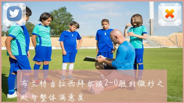 布兰特吉拉西拜尔谈2-0胜利微妙之处与整体满意度