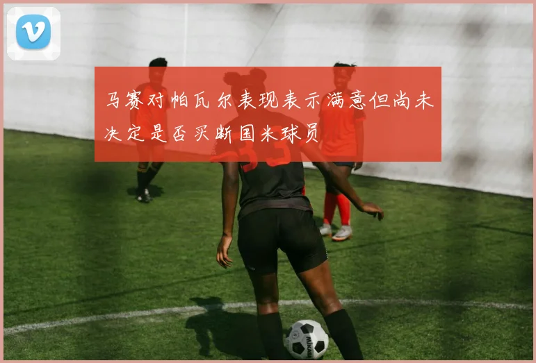 马赛对帕瓦尔表现表示满意但尚未决定是否买断国米球员