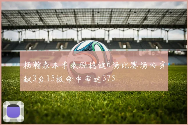 杨瀚森本季表现稳健6场比赛场均贡献3分15板命中率达375