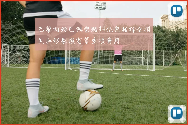 巴黎向姆巴佩索赔44亿包括转会损失和形象损害等多项费用