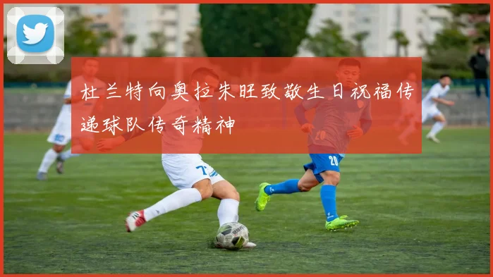 杜兰特向奥拉朱旺致敬生日祝福传递球队传奇精神