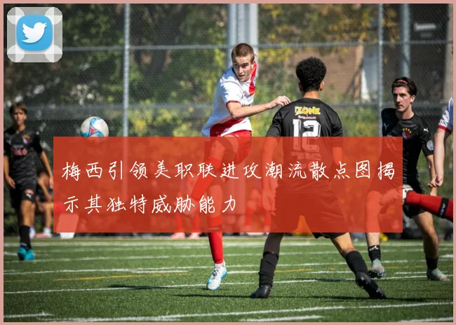 梅西引领美职联进攻潮流散点图揭示其独特威胁能力