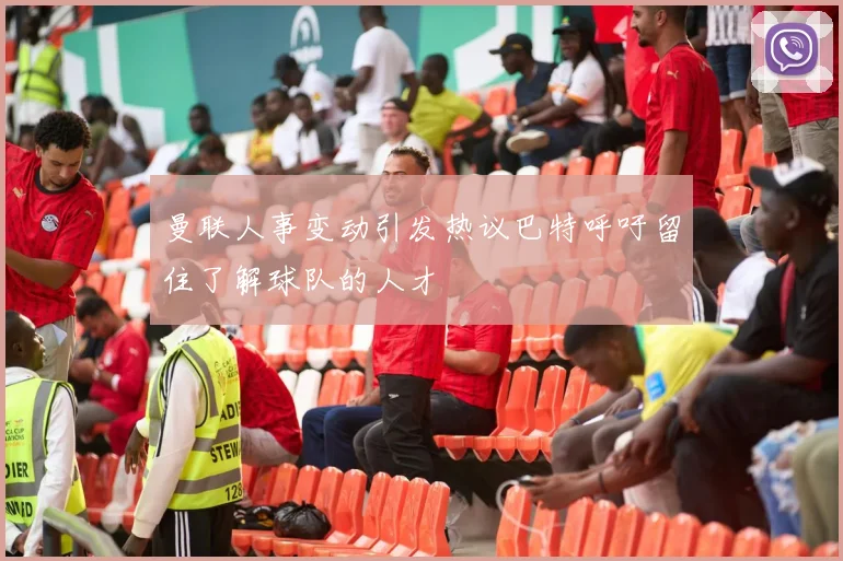 曼联人事变动引发热议巴特呼吁留住了解球队的人才