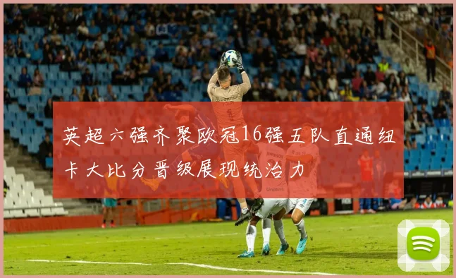 英超六强齐聚欧冠16强五队直通纽卡大比分晋级展现统治力