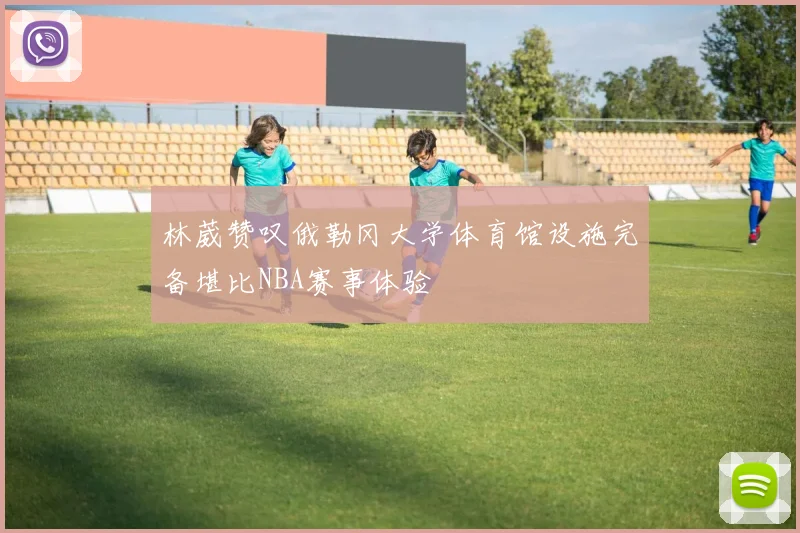 林葳赞叹俄勒冈大学体育馆设施完备堪比NBA赛事体验